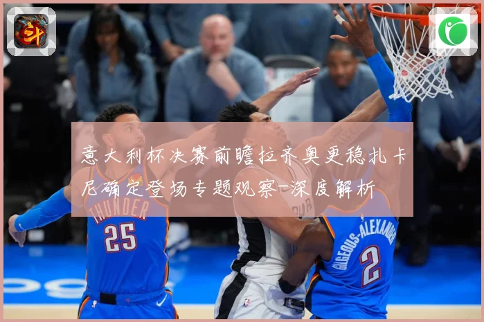意大利杯决赛前瞻拉齐奥更稳扎卡尼确定登场专题观察-深度解析