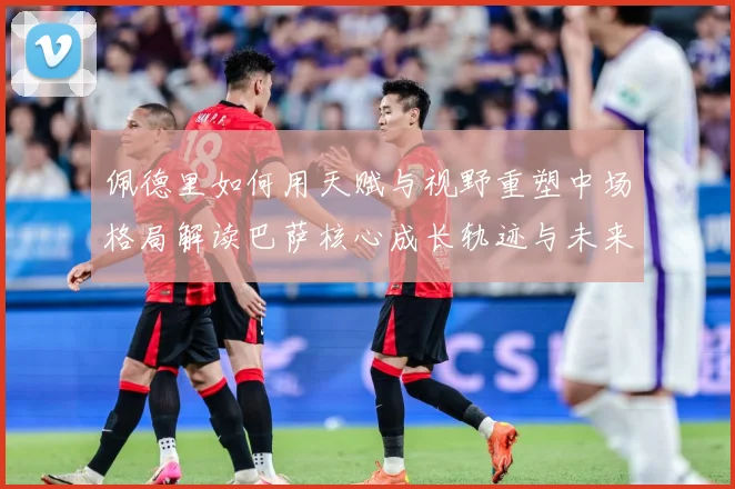 佩德里如何用天赋与视野重塑中场格局解读巴萨核心成长轨迹与未来前景-深度解析