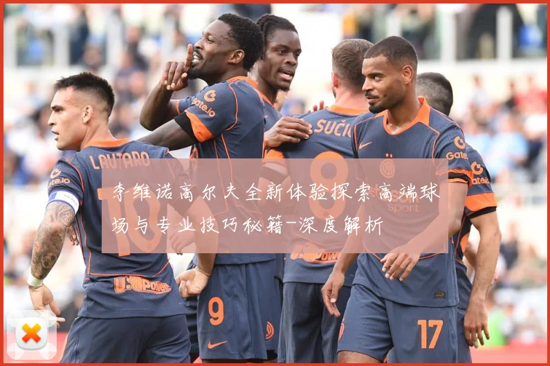 李维诺高尔夫全新体验探索高端球场与专业技巧秘籍-深度解析