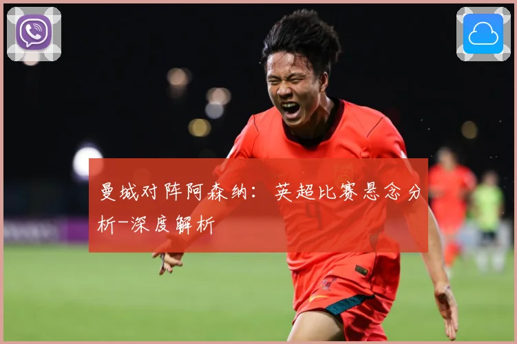 曼城对阵阿森纳：英超比赛悬念分析-深度解析