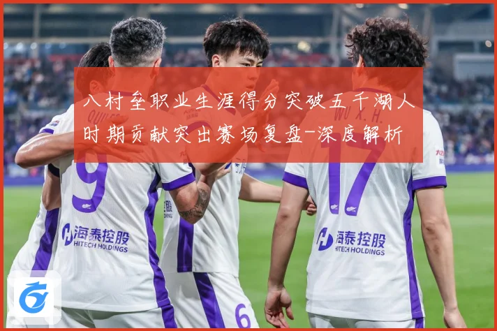 八村垒职业生涯得分突破五千湖人时期贡献突出赛场复盘-深度解析