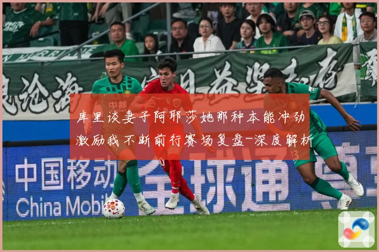 库里谈妻子阿耶莎她那种本能冲劲激励我不断前行赛场复盘-深度解析