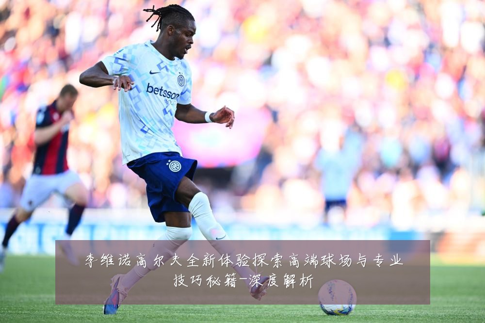李维诺高尔夫全新体验探索高端球场与专业技巧秘籍-深度解析